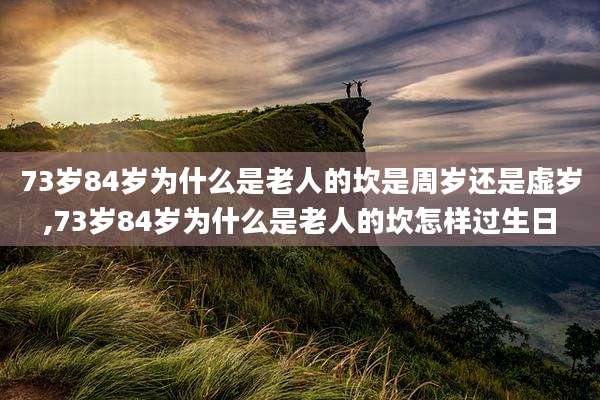 73岁84岁为什么是老人的坎是周岁还是虚岁,73岁84岁为什么是老人的坎怎样过生日