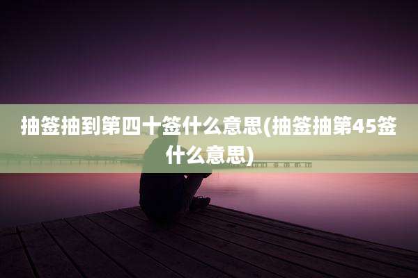 抽签抽到第四十签什么意思(抽签抽第45签什么意思)