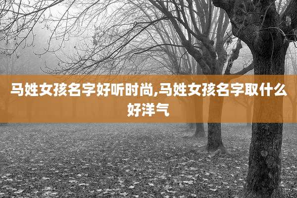 马姓女孩名字好听时尚,马姓女孩名字取什么好洋气