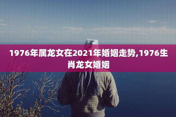 1976年属龙女在2021年婚姻走势,1976生肖龙女婚姻