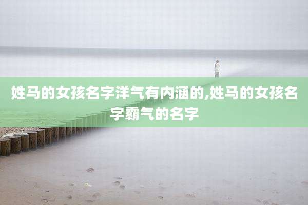 姓马的女孩名字洋气有内涵的,姓马的女孩名字霸气的名字
