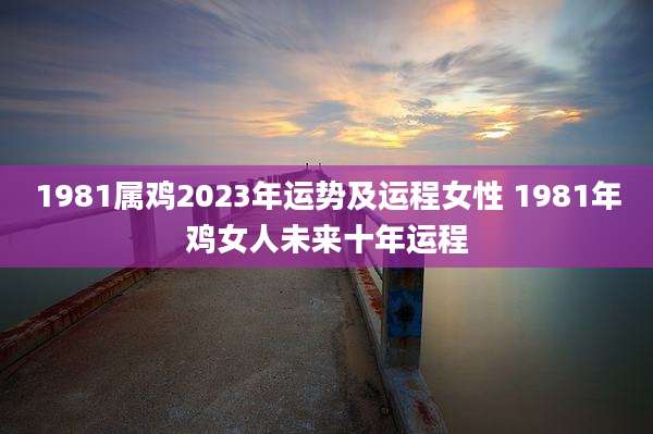 1981属鸡2023年运势及运程女性 1981年鸡女人未来十年运程