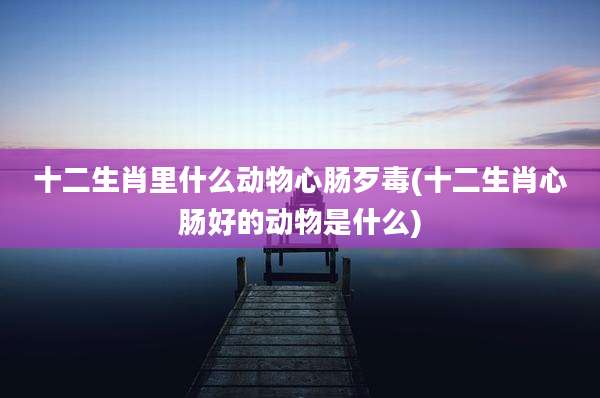十二生肖里什么动物心肠歹毒(十二生肖心肠好的动物是什么)