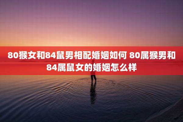 80猴女和84鼠男相配婚姻如何 80属猴男和84属鼠女的婚姻怎么样