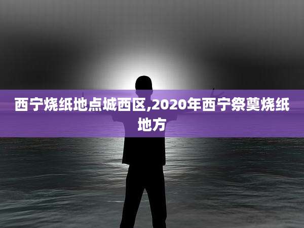 西宁烧纸地点城西区,2020年西宁祭奠烧纸地方