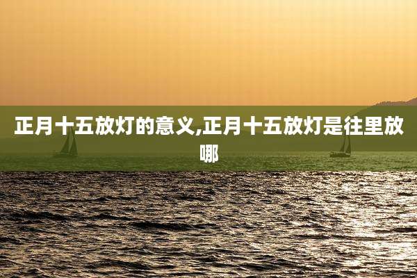 正月十五放灯的意义,正月十五放灯是往里放哪