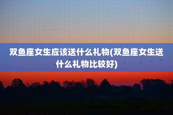 双鱼座女生应该送什么礼物(双鱼座女生送什么礼物比较好)