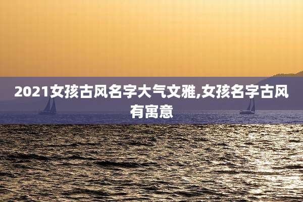 2021女孩古风名字大气文雅,女孩名字古风有寓意