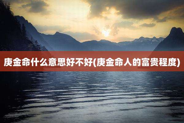 庚金命什么意思好不好(庚金命人的富贵程度)