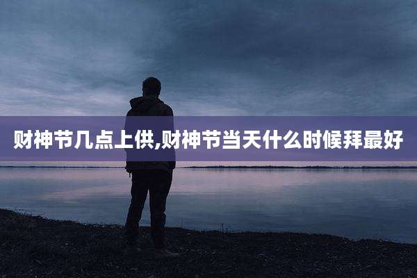 财神节几点上供,财神节当天什么时候拜最好