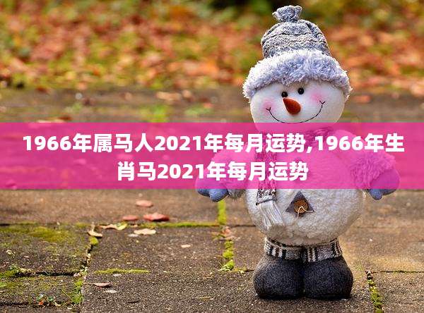 1966年属马人2021年每月运势,1966年生肖马2021年每月运势