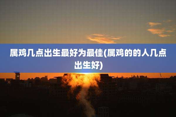属鸡几点出生最好为最佳(属鸡的的人几点出生好)