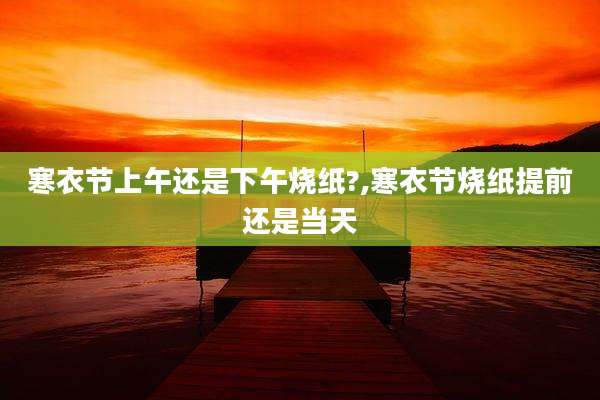 寒衣节上午还是下午烧纸?,寒衣节烧纸提前还是当天
