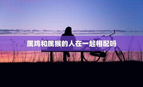 属鸡和属猴的人在一起相配吗