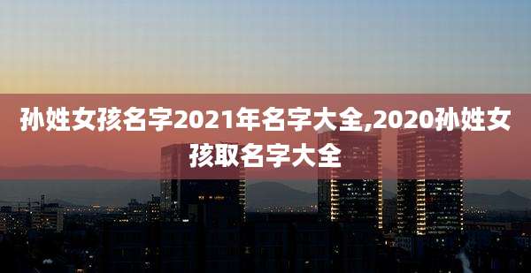 孙姓女孩名字2021年名字大全,2020孙姓女孩取名字大全