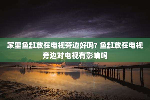 家里鱼缸放在电视旁边好吗? 鱼缸放在电视旁边对电视有影响吗