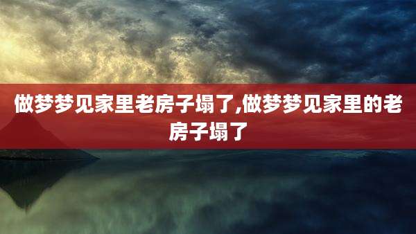 做梦梦见家里老房子塌了,做梦梦见家里的老房子塌了
