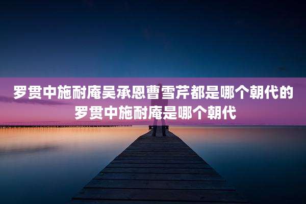 罗贯中施耐庵吴承恩曹雪芹都是哪个朝代的 罗贯中施耐庵是哪个朝代