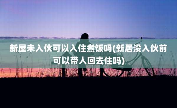 新屋未入伙可以入住煮饭吗(新居没入伙前可以带人回去住吗)
