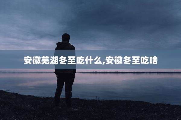 安徽芜湖冬至吃什么,安徽冬至吃啥