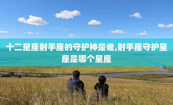 十二星座射手座的守护神是谁,射手座守护星座是哪个星座