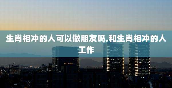 生肖相冲的人可以做朋友吗,和生肖相冲的人工作