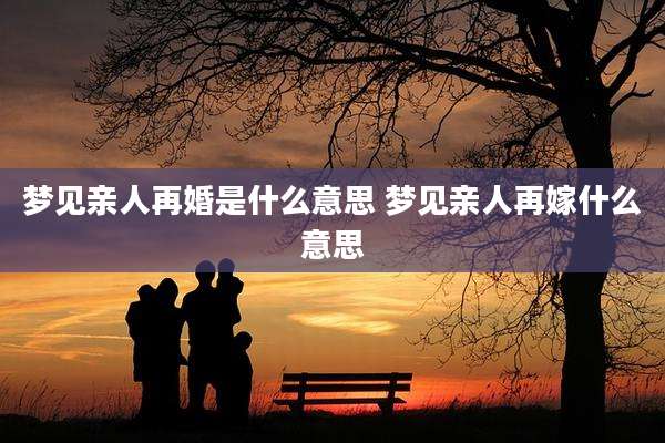 梦见亲人再婚是什么意思 梦见亲人再嫁什么意思