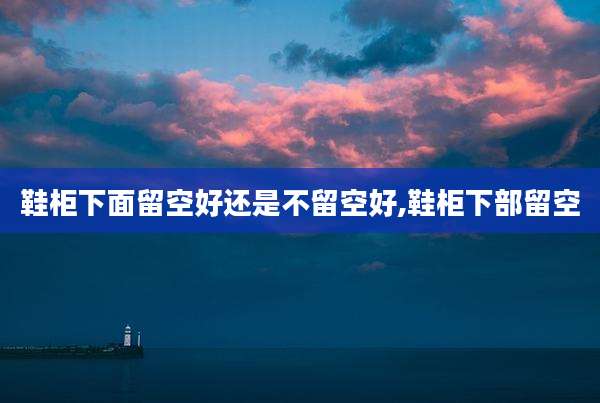 鞋柜下面留空好还是不留空好,鞋柜下部留空