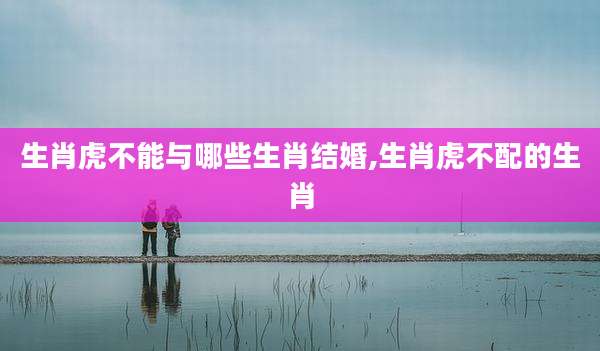 生肖虎不能与哪些生肖结婚,生肖虎不配的生肖