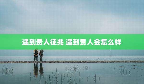 遇到贵人征兆 遇到贵人会怎么样