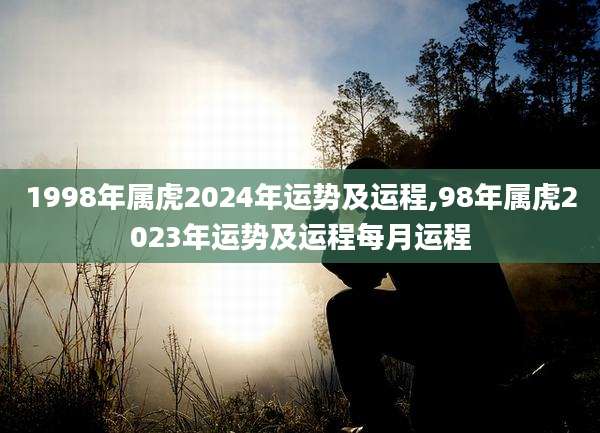 1998年属虎2024年运势及运程,98年属虎2023年运势及运程每月运程