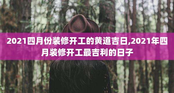 2021四月份装修开工的黄道吉日,2021年四月装修开工最吉利的日子