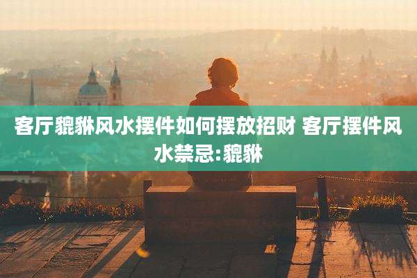 客厅貔貅风水摆件如何摆放招财 客厅摆件风水禁忌:貔貅