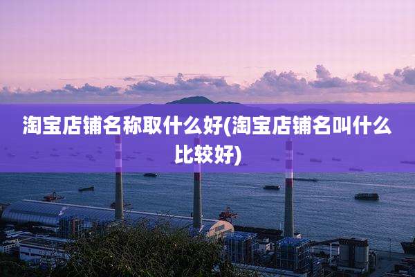 淘宝店铺名称取什么好(淘宝店铺名叫什么比较好)