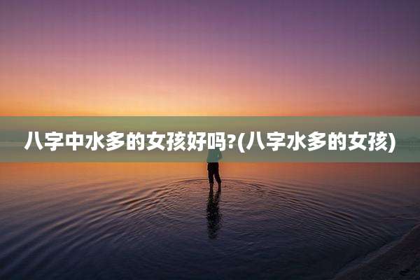 八字中水多的女孩好吗?(八字水多的女孩)