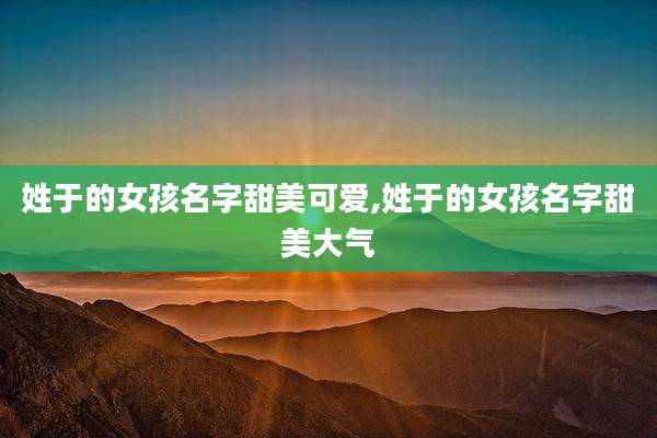 姓于的女孩名字甜美可爱,姓于的女孩名字甜美大气