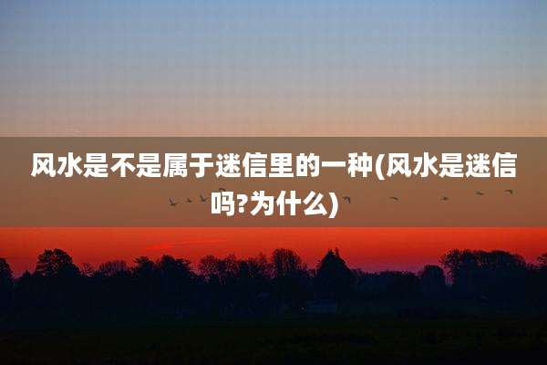 风水是不是属于迷信里的一种(风水是迷信吗?为什么)