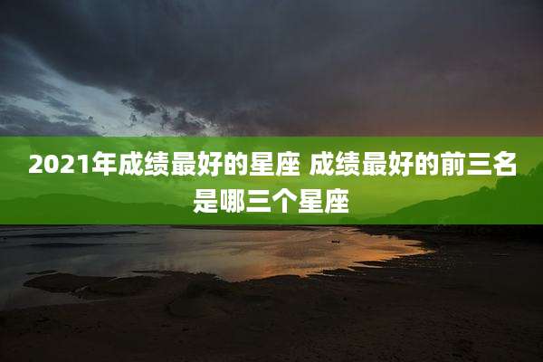2021年成绩最好的星座 成绩最好的前三名是哪三个星座