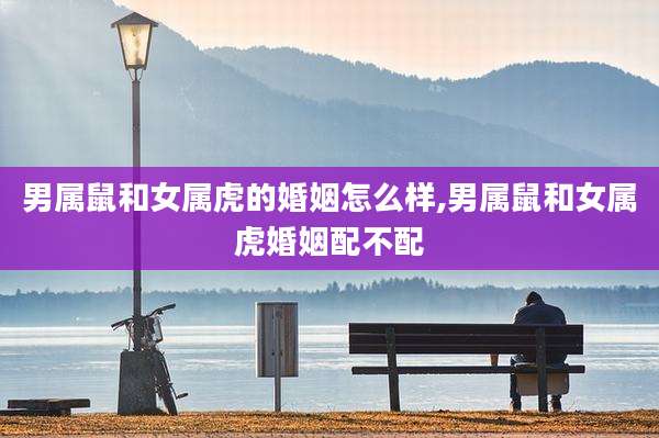 男属鼠和女属虎的婚姻怎么样,男属鼠和女属虎婚姻配不配