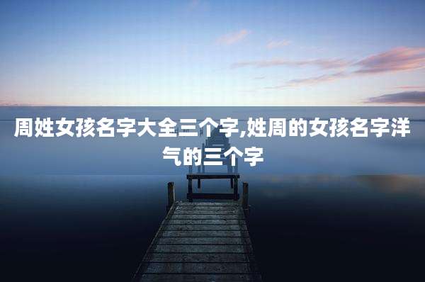 周姓女孩名字大全三个字,姓周的女孩名字洋气的三个字