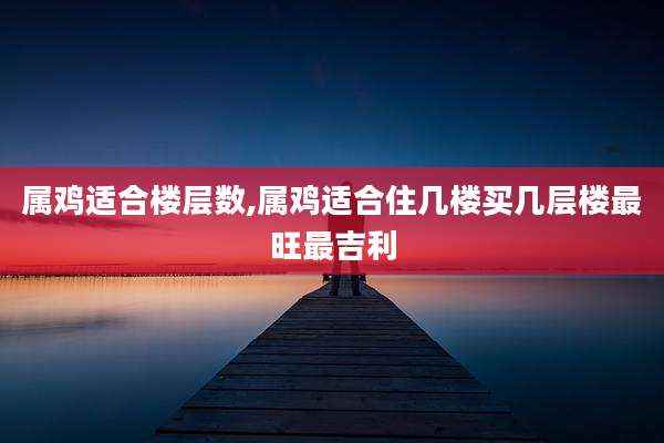 属鸡适合楼层数,属鸡适合住几楼买几层楼最旺最吉利