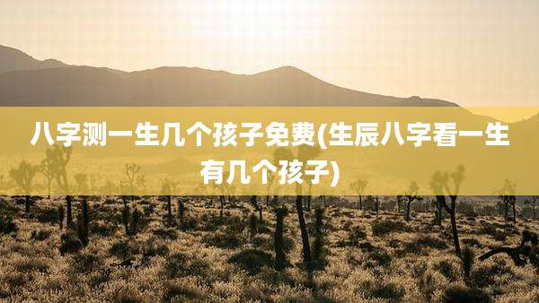 八字测一生几个孩子免费(生辰八字看一生有几个孩子)