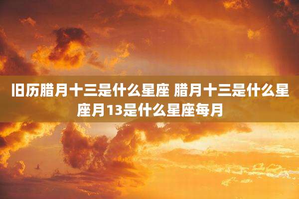 旧历腊月十三是什么星座 腊月十三是什么星座月13是什么星座每月