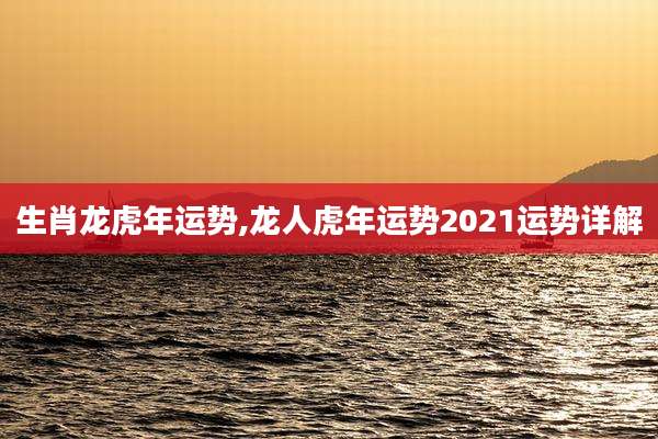 生肖龙虎年运势,龙人虎年运势2021运势详解