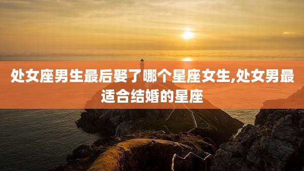 处女座男生最后娶了哪个星座女生,处女男最适合结婚的星座