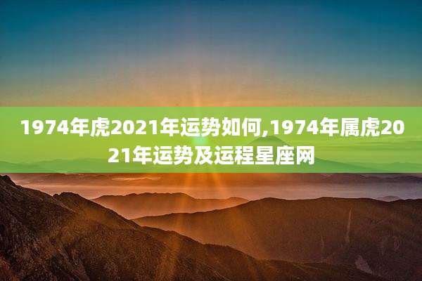 1974年虎2021年运势如何,1974年属虎2021年运势及运程星座网