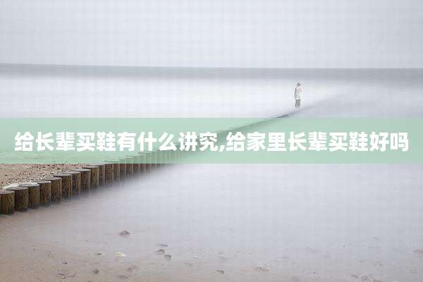 给长辈买鞋有什么讲究,给家里长辈买鞋好吗