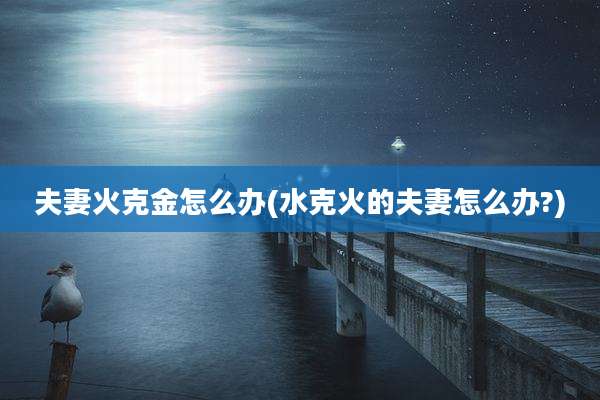 夫妻火克金怎么办(水克火的夫妻怎么办?)