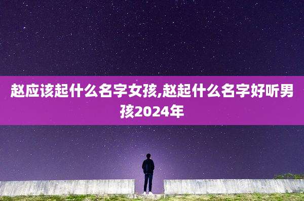 赵应该起什么名字女孩,赵起什么名字好听男孩2024年
