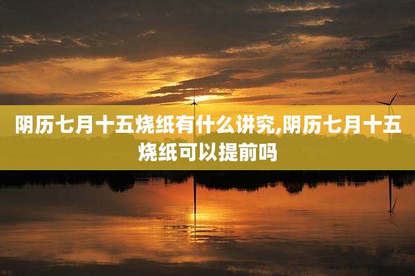 阴历七月十五烧纸有什么讲究,阴历七月十五烧纸可以提前吗